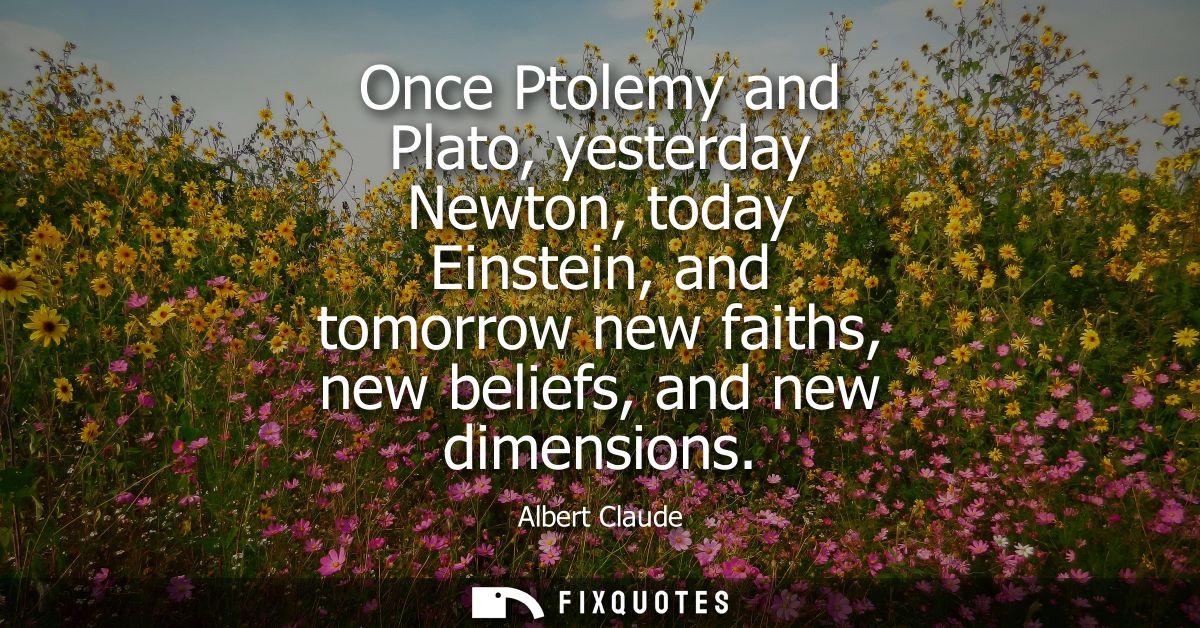 Once Ptolemy and Plato, yesterday Newton, today Einstein, and tomorrow new faiths, new beliefs, and new dimensions
