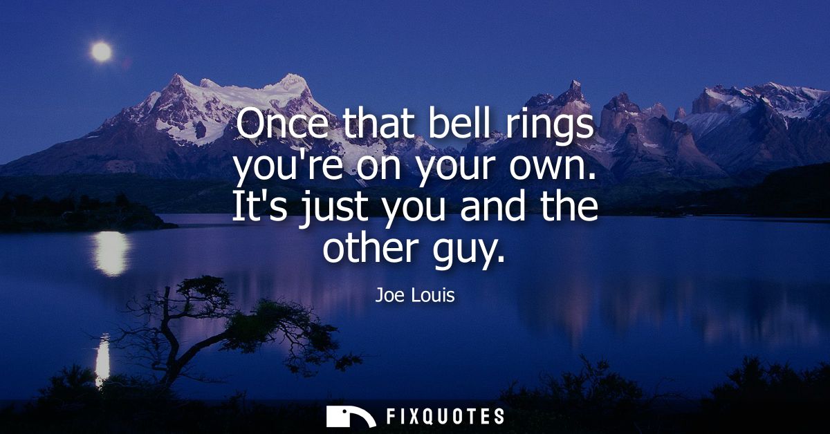 Once that bell rings youre on your own. Its just you and the other guy