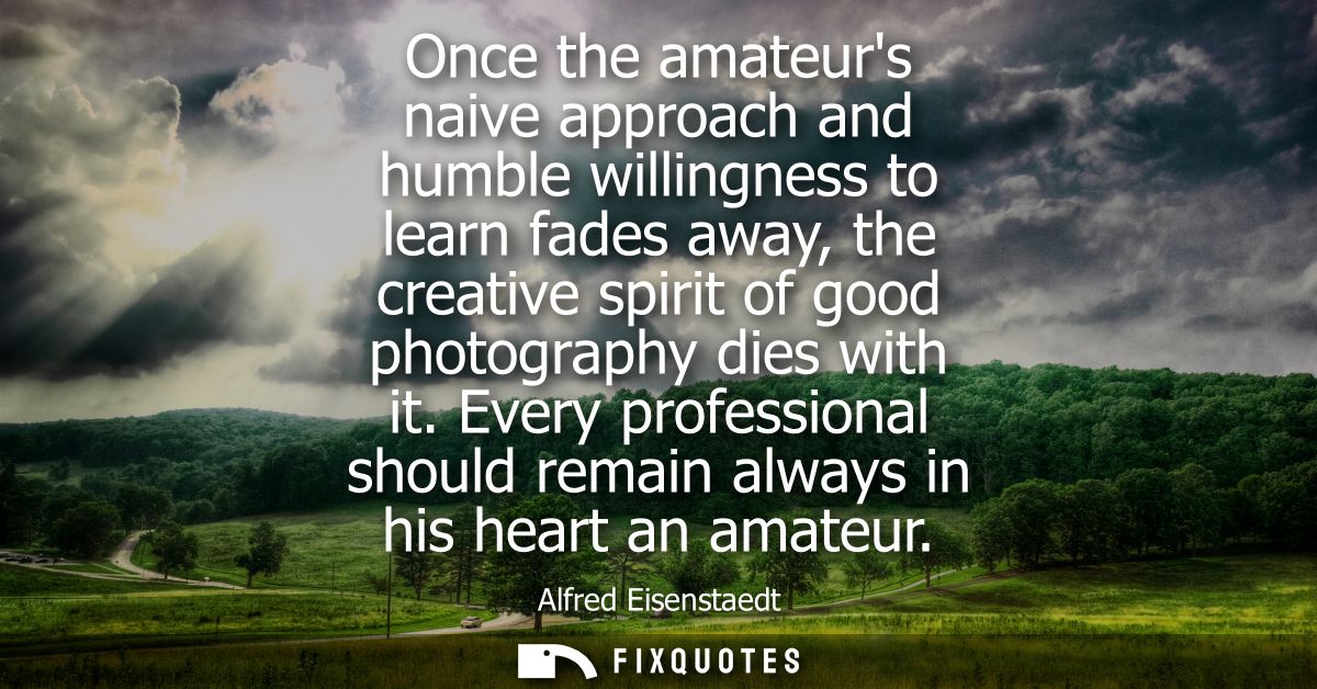 Once the amateurs naive approach and humble willingness to learn fades away, the creative spirit of good photography die