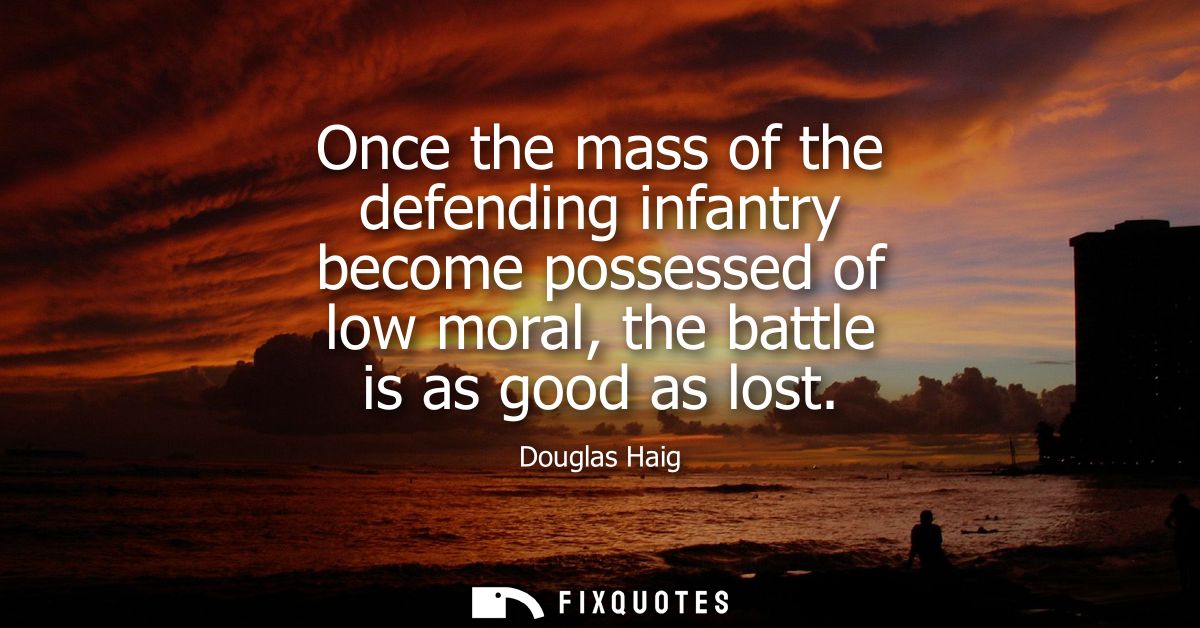Once the mass of the defending infantry become possessed of low moral, the battle is as good as lost - Douglas Haig