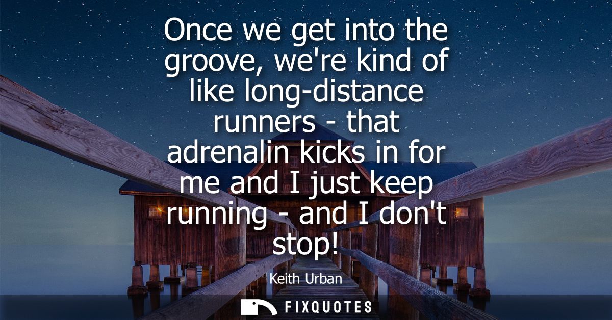 Once we get into the groove, were kind of like long-distance runners - that adrenalin kicks in for me and I just keep ru
