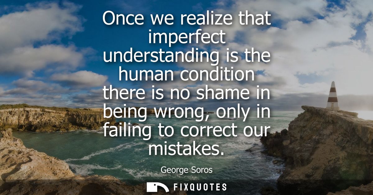 Once we realize that imperfect understanding is the human condition there is no shame in being wrong, only in failing to