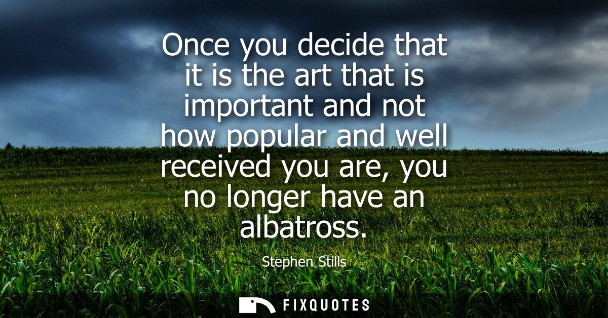 Once you decide that it is the art that is important and not how popular and well received you are, you no longer have a