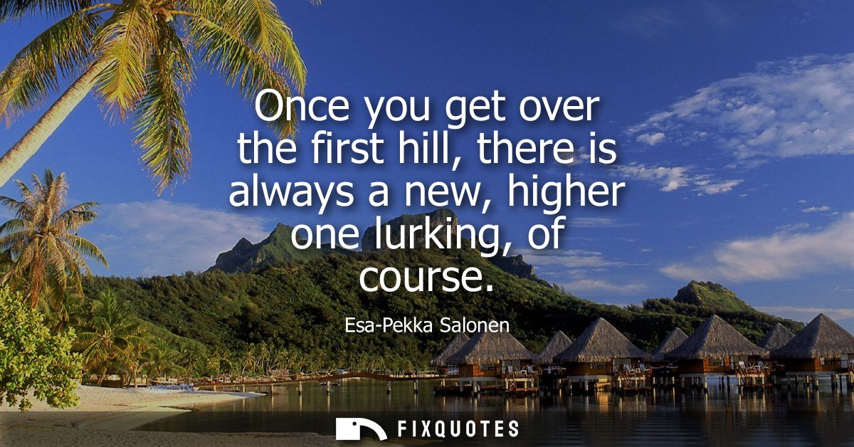 Once you get over the first hill, there is always a new, higher one lurking, of course