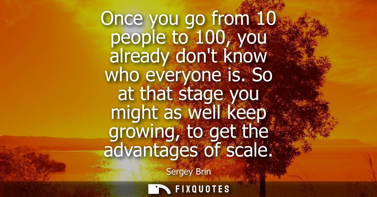 Once you go from 10 people to 100, you already dont know who everyone is. So at that stage you might as well keep growin