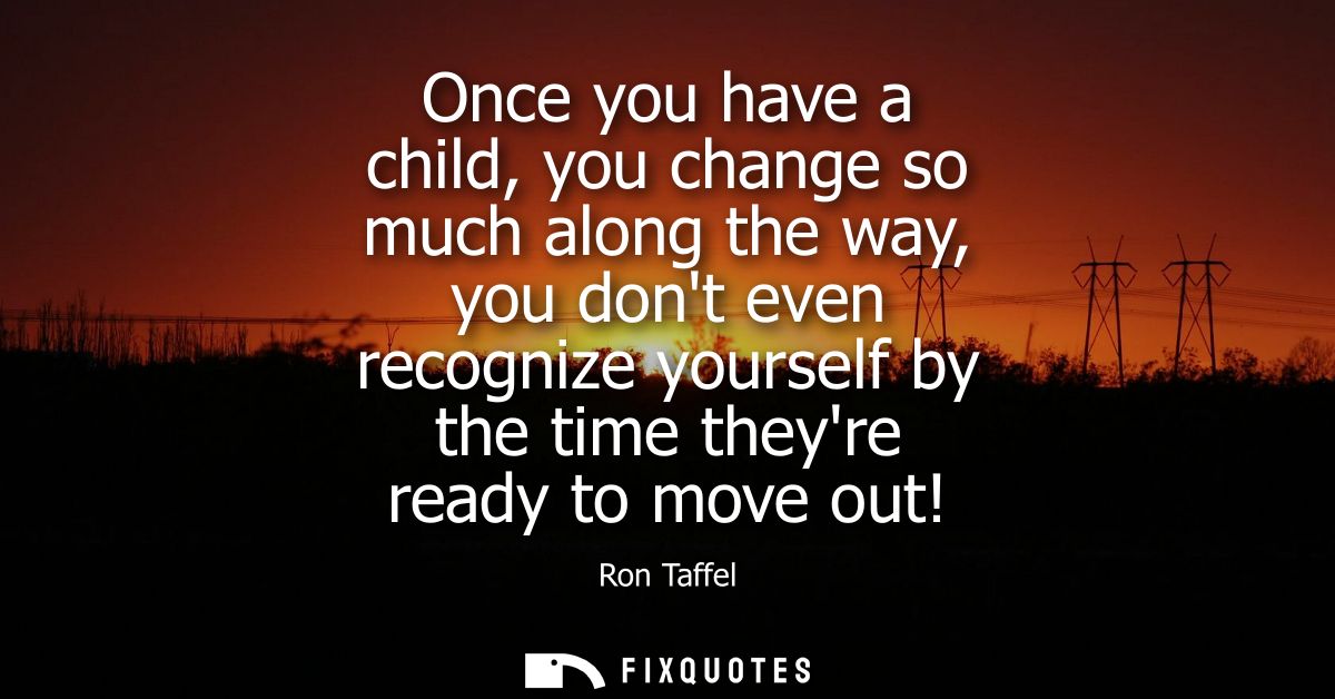 Once you have a child, you change so much along the way, you dont even recognize yourself by the time theyre ready to mo