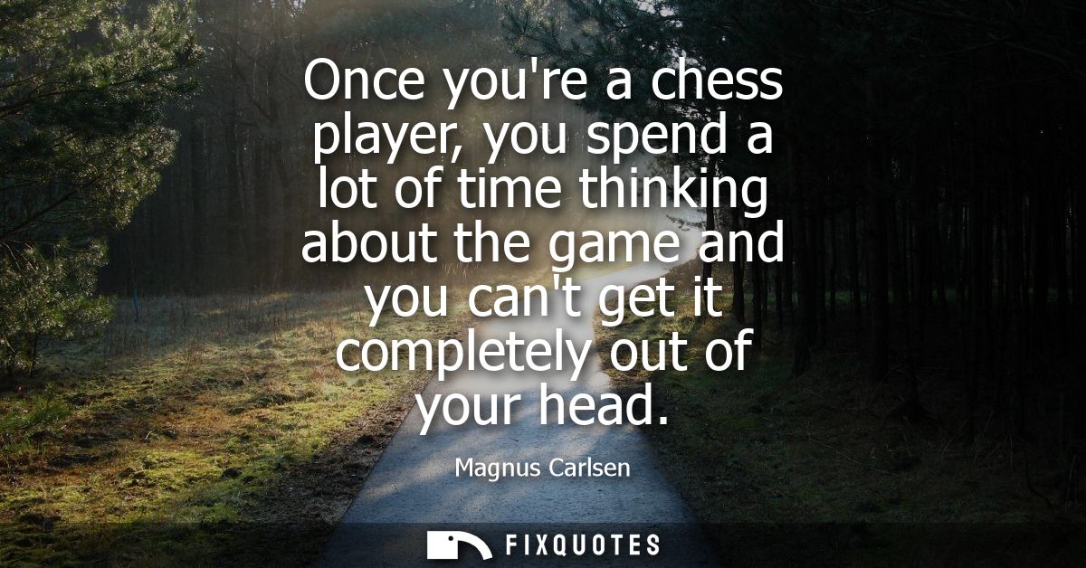 Once youre a chess player, you spend a lot of time thinking about the game and you cant get it completely out of your he