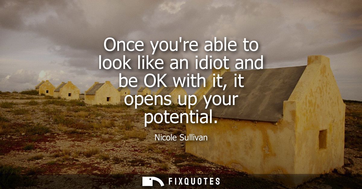 Once youre able to look like an idiot and be OK with it, it opens up your potential