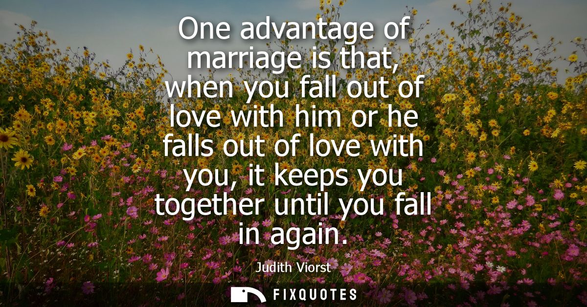 One advantage of marriage is that, when you fall out of love with him or he falls out of love with you, it keeps you tog