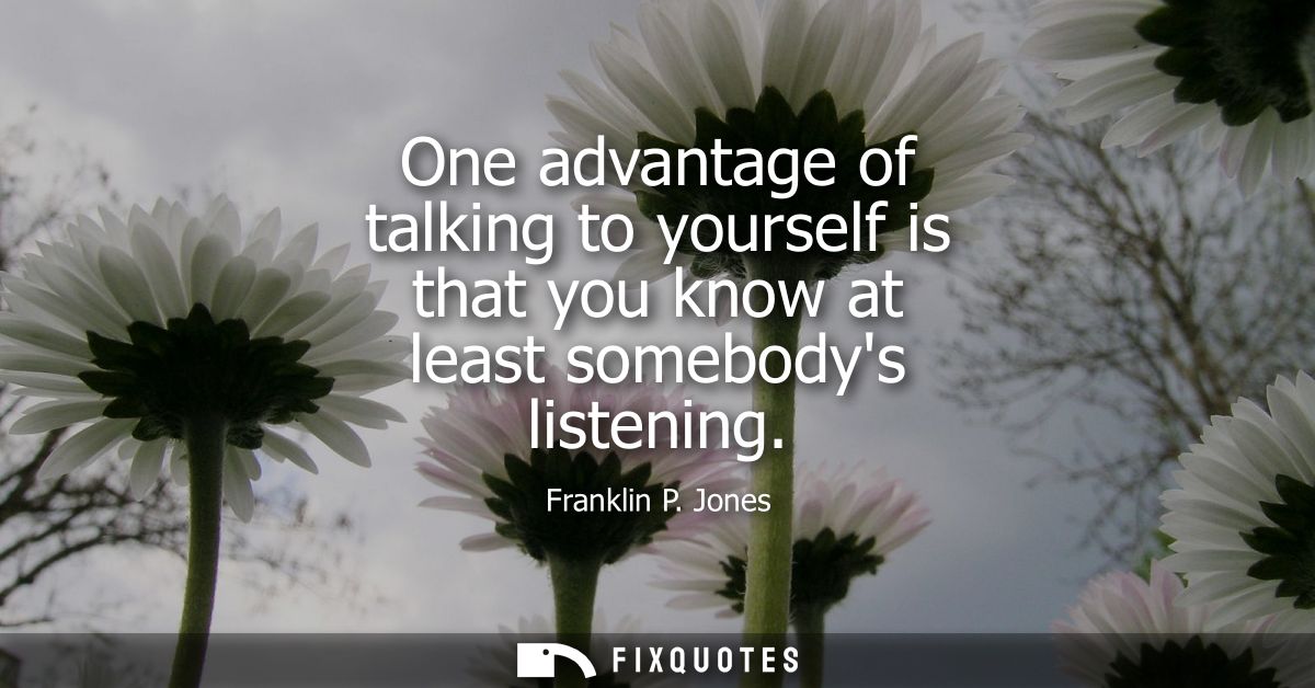 One advantage of talking to yourself is that you know at least somebodys listening
