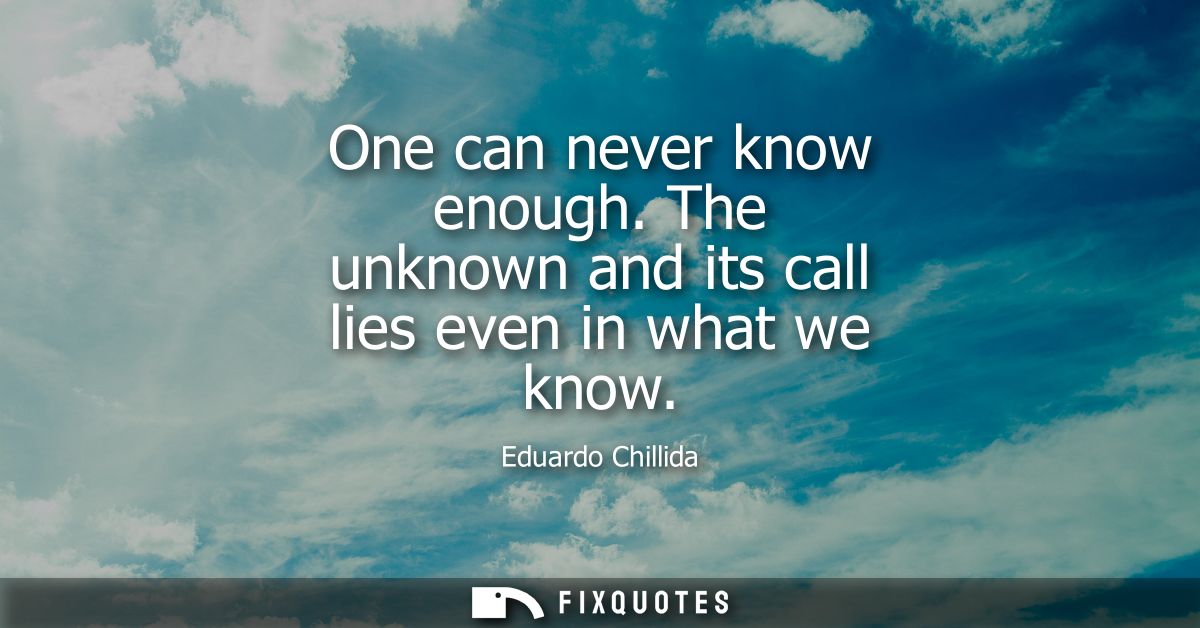 One can never know enough. The unknown and its call lies even in what we know