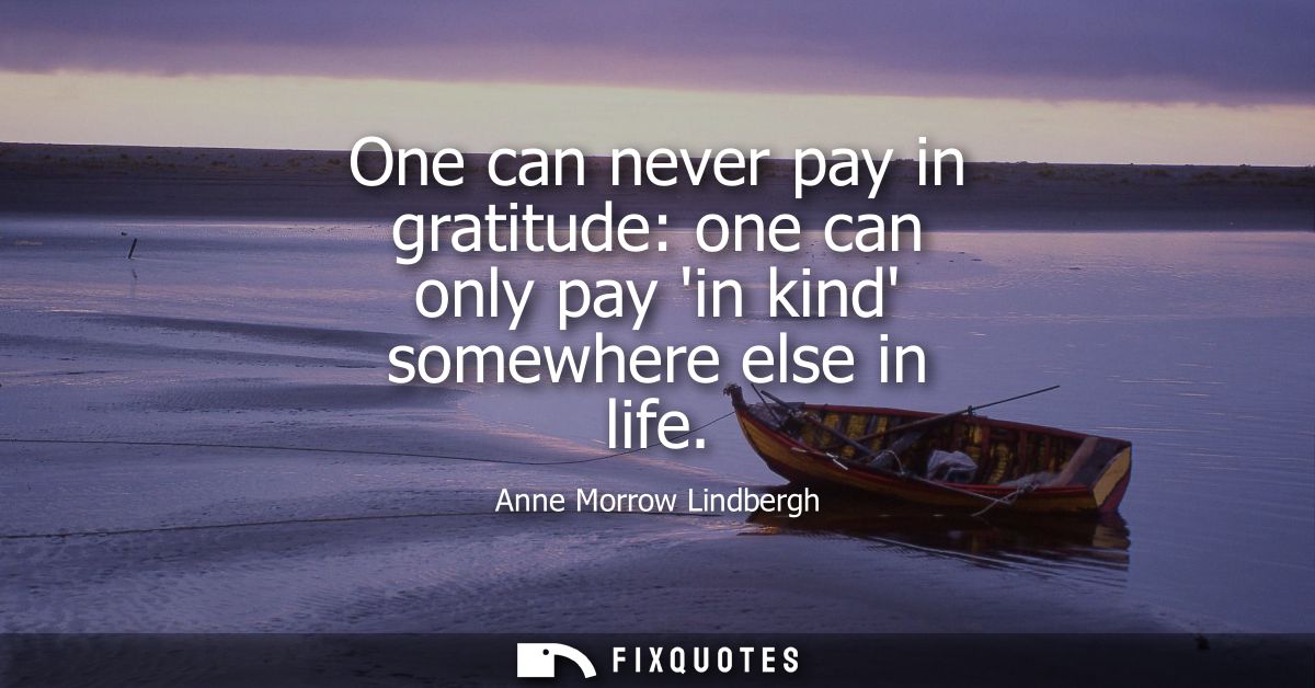 One can never pay in gratitude: one can only pay in kind somewhere else in life