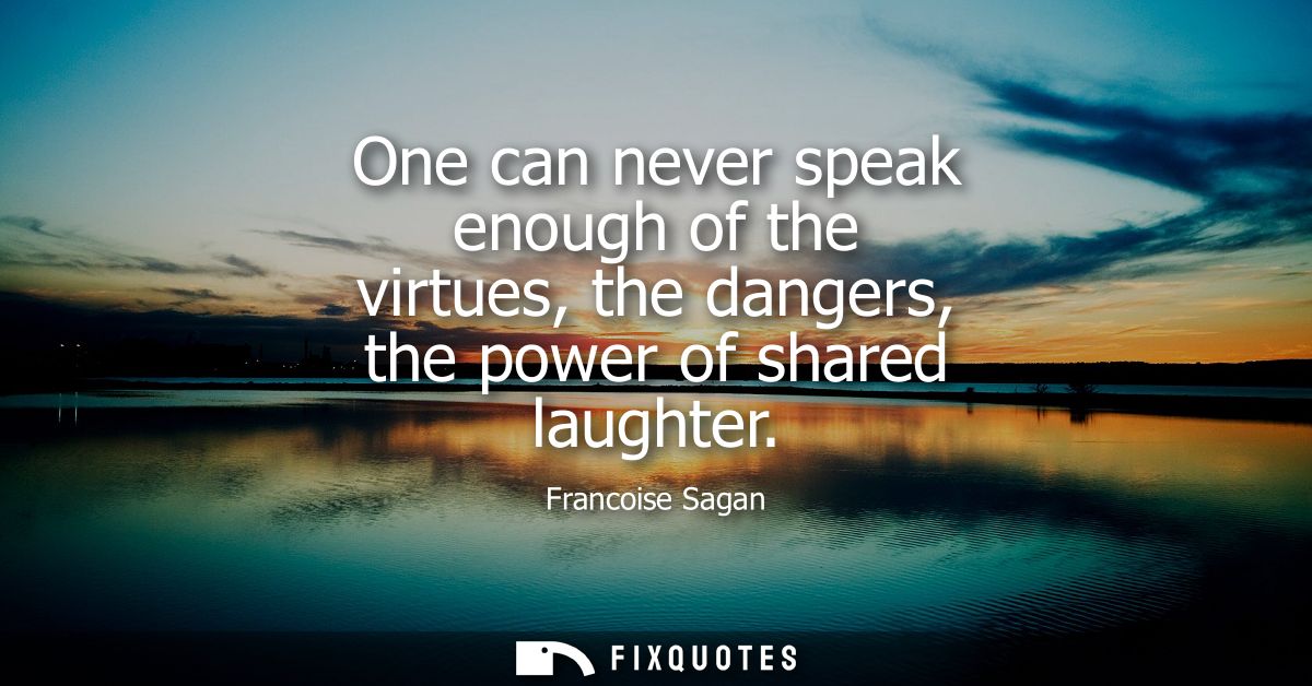 One can never speak enough of the virtues, the dangers, the power of shared laughter