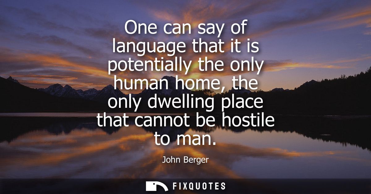 One can say of language that it is potentially the only human home, the only dwelling place that cannot be hostile to ma
