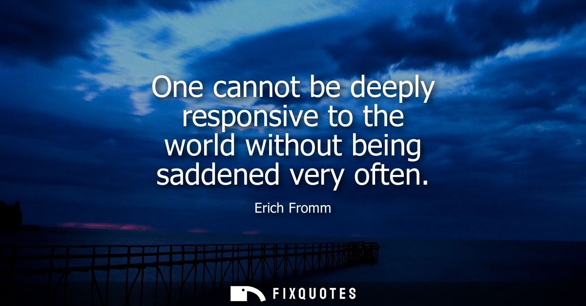 One cannot be deeply responsive to the world without being saddened very often