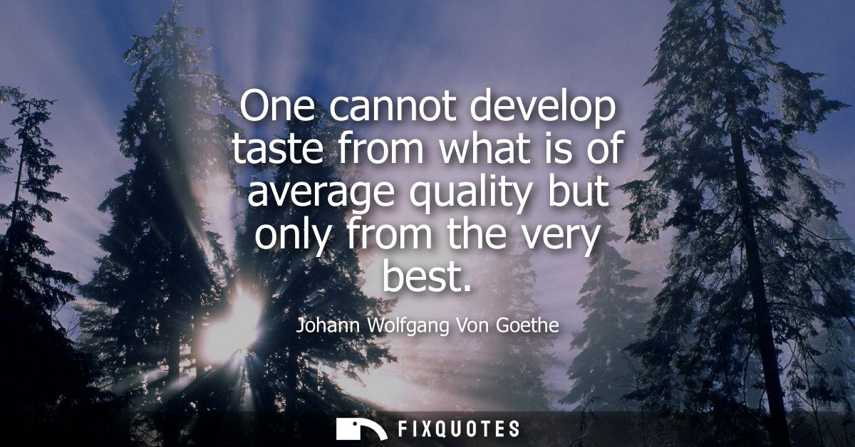 One cannot develop taste from what is of average quality but only from the very best