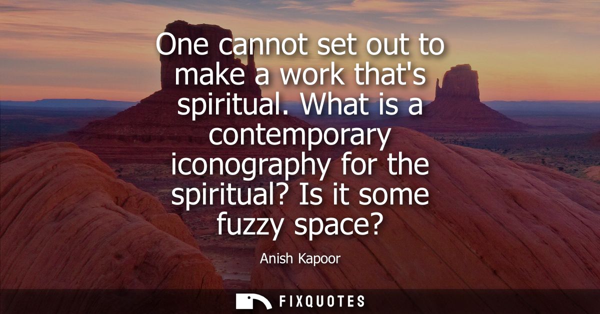 One cannot set out to make a work thats spiritual. What is a contemporary iconography for the spiritual? Is it some fuzz