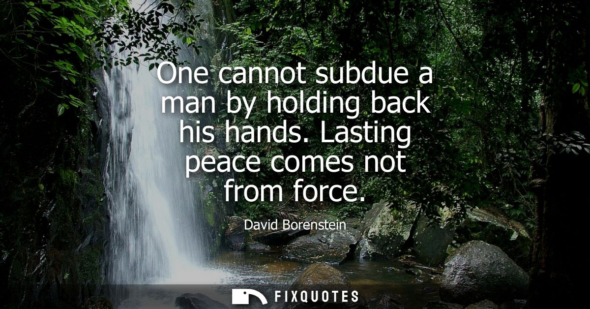 One cannot subdue a man by holding back his hands. Lasting peace comes not from force