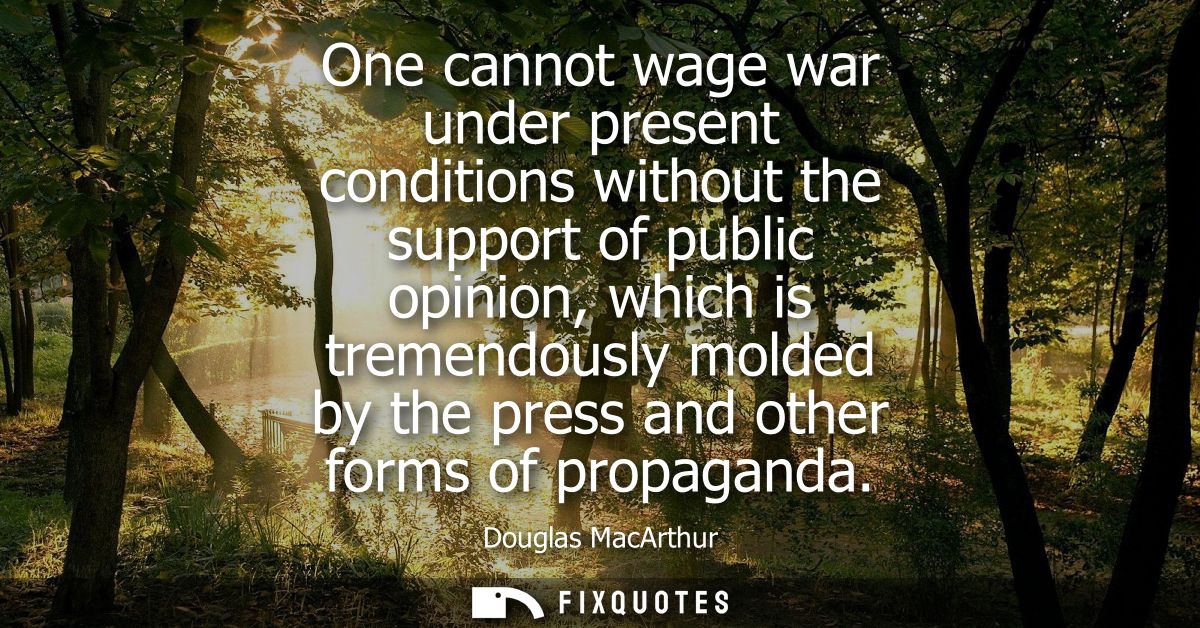 One cannot wage war under present conditions without the support of public opinion, which is tremendously molded by the 