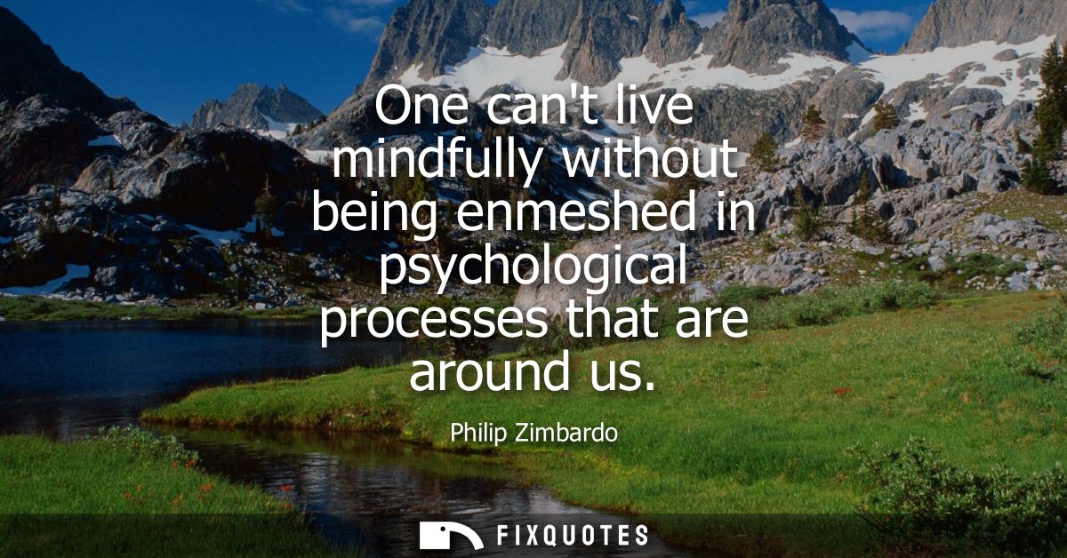 One cant live mindfully without being enmeshed in psychological processes that are around us