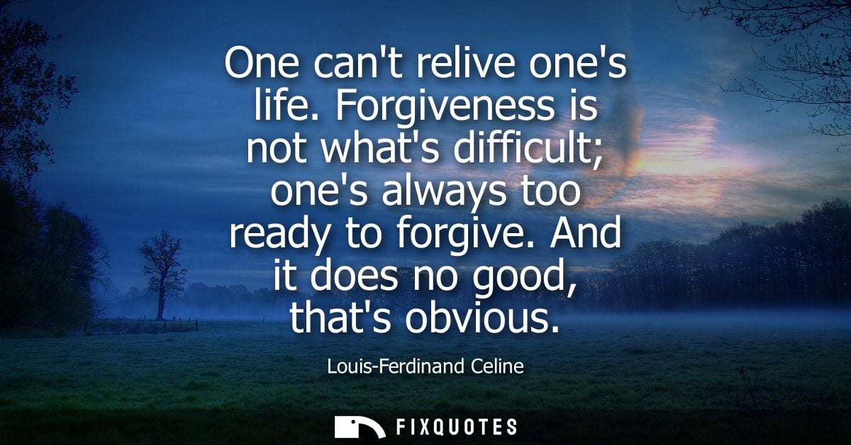 One cant relive ones life. Forgiveness is not whats difficult ones always too ready to forgive. And it does no good, tha