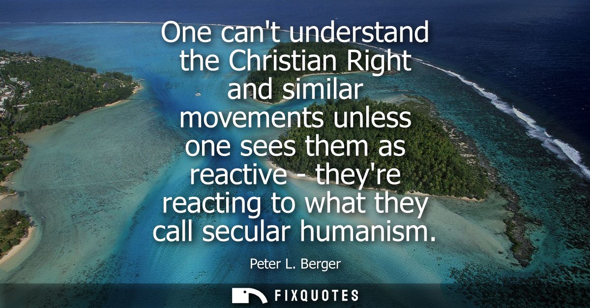 One cant understand the Christian Right and similar movements unless one sees them as reactive - theyre reacting to what