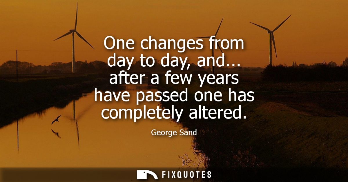 One changes from day to day, and... after a few years have passed one has completely altered