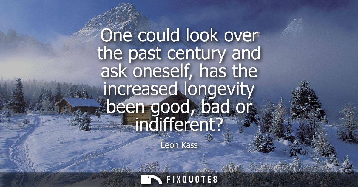 One could look over the past century and ask oneself, has the increased longevity been good, bad or indifferent?