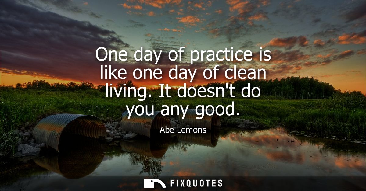 One day of practice is like one day of clean living. It doesnt do you any good