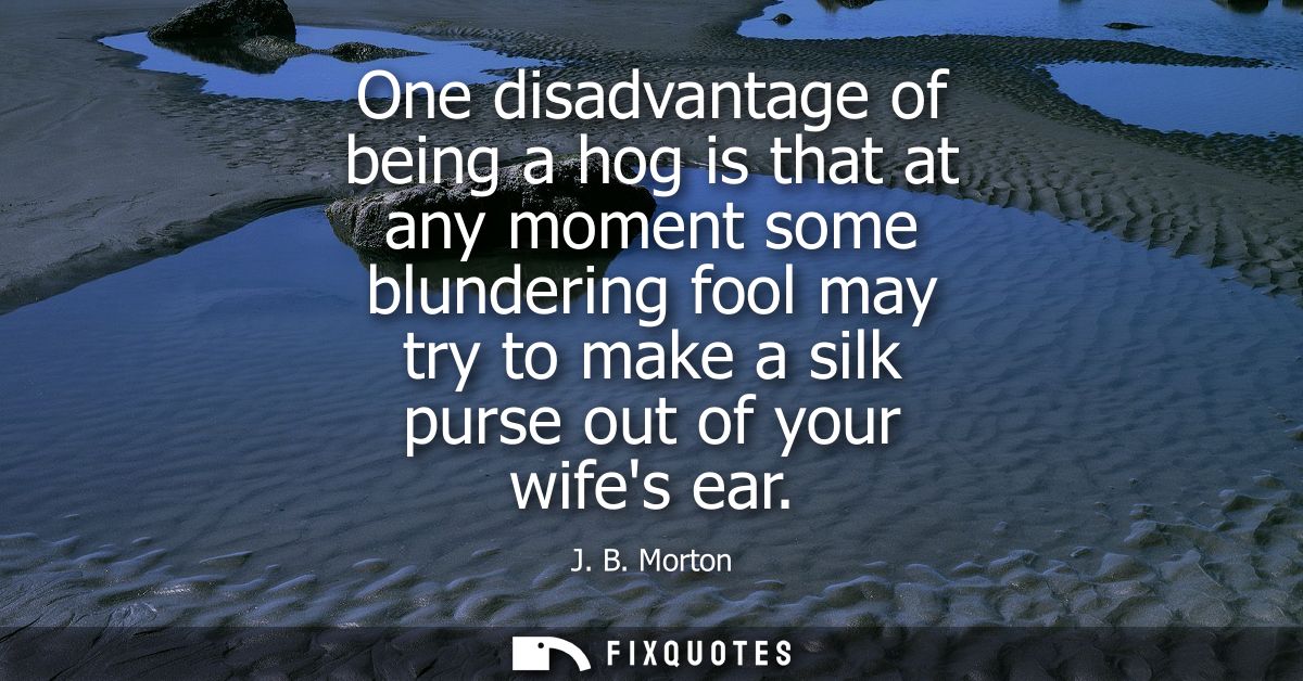 One disadvantage of being a hog is that at any moment some blundering fool may try to make a silk purse out of your wife