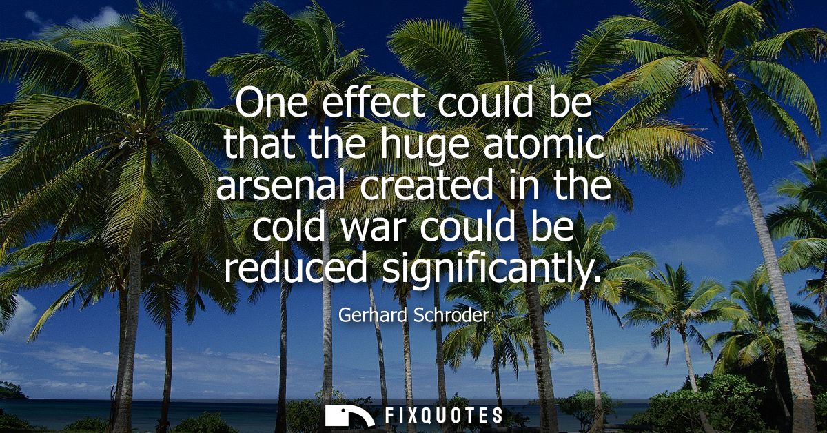 One effect could be that the huge atomic arsenal created in the cold war could be reduced significantly