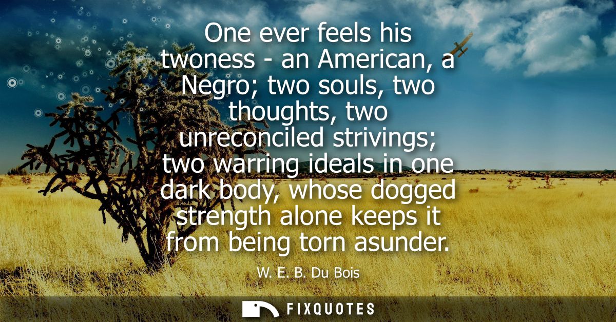 One ever feels his twoness - an American, a Negro two souls, two thoughts, two unreconciled strivings two warring ideals