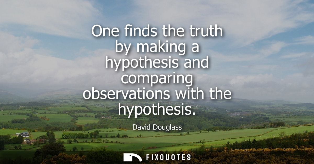 One finds the truth by making a hypothesis and comparing observations with the hypothesis