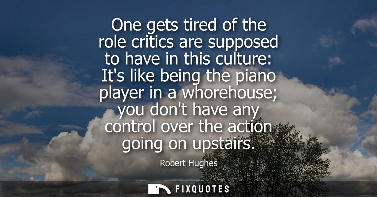 One gets tired of the role critics are supposed to have in this culture: Its like being the piano player in a whorehouse
