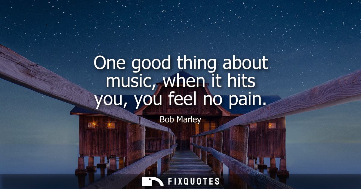 One good thing about music, when it hits you, you feel no pain
