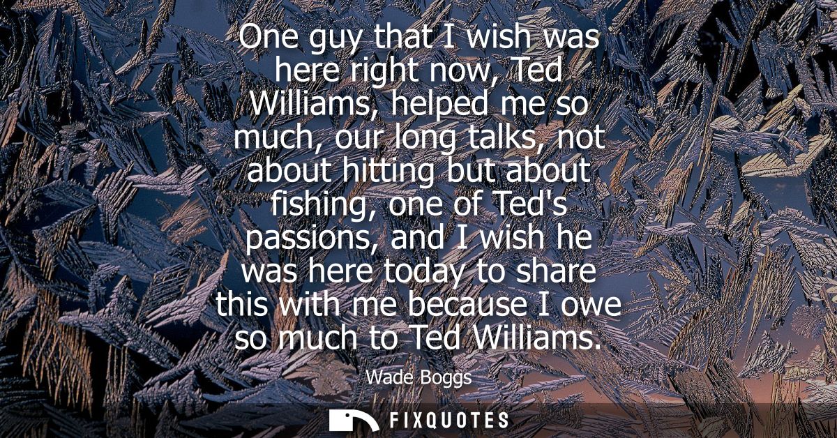 One guy that I wish was here right now, Ted Williams, helped me so much, our long talks, not about hitting but about fis