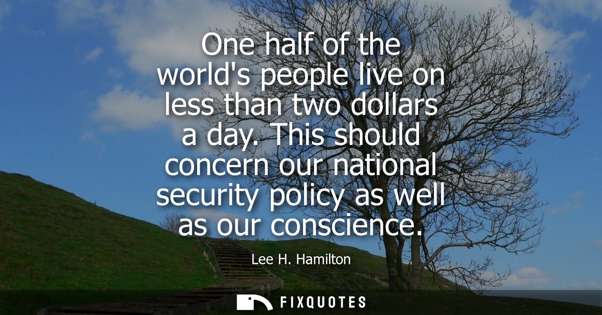 One half of the worlds people live on less than two dollars a day. This should concern our national security policy as w