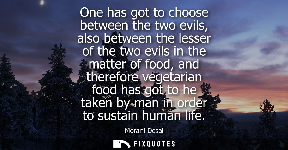 One has got to choose between the two evils, also between the lesser of the two evils in the matter of food, and therefo