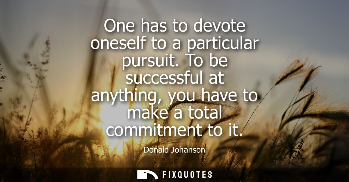 One has to devote oneself to a particular pursuit. To be successful at anything, you have to make a total commitment to 