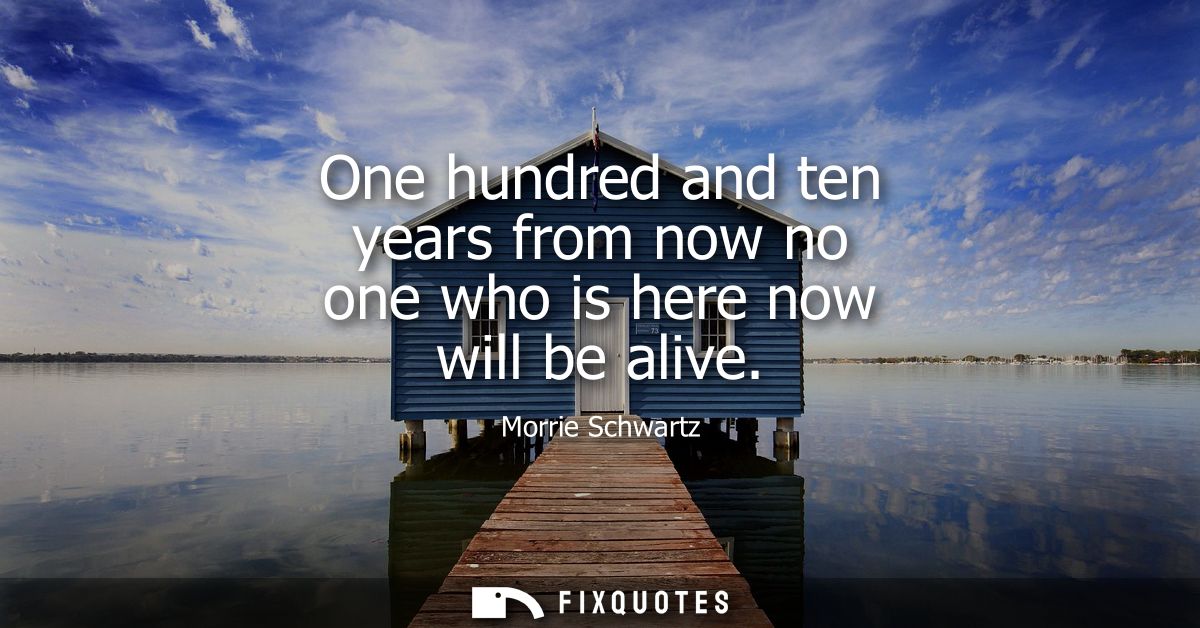 One hundred and ten years from now no one who is here now will be alive