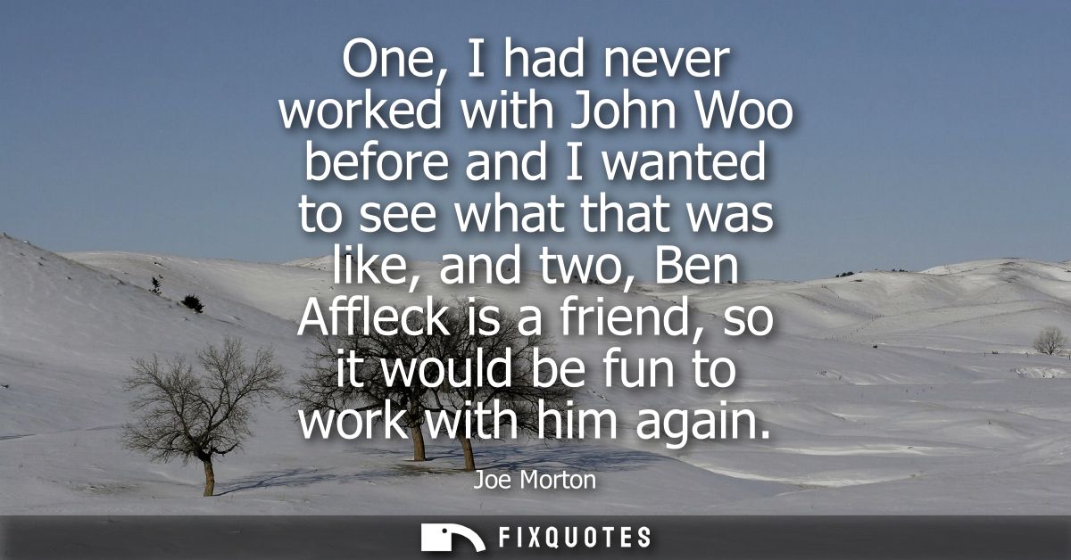 One, I had never worked with John Woo before and I wanted to see what that was like, and two, Ben Affleck is a friend, s