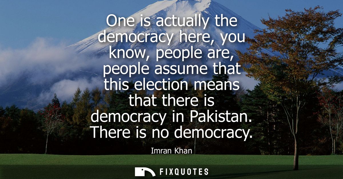One is actually the democracy here, you know, people are, people assume that this election means that there is democracy