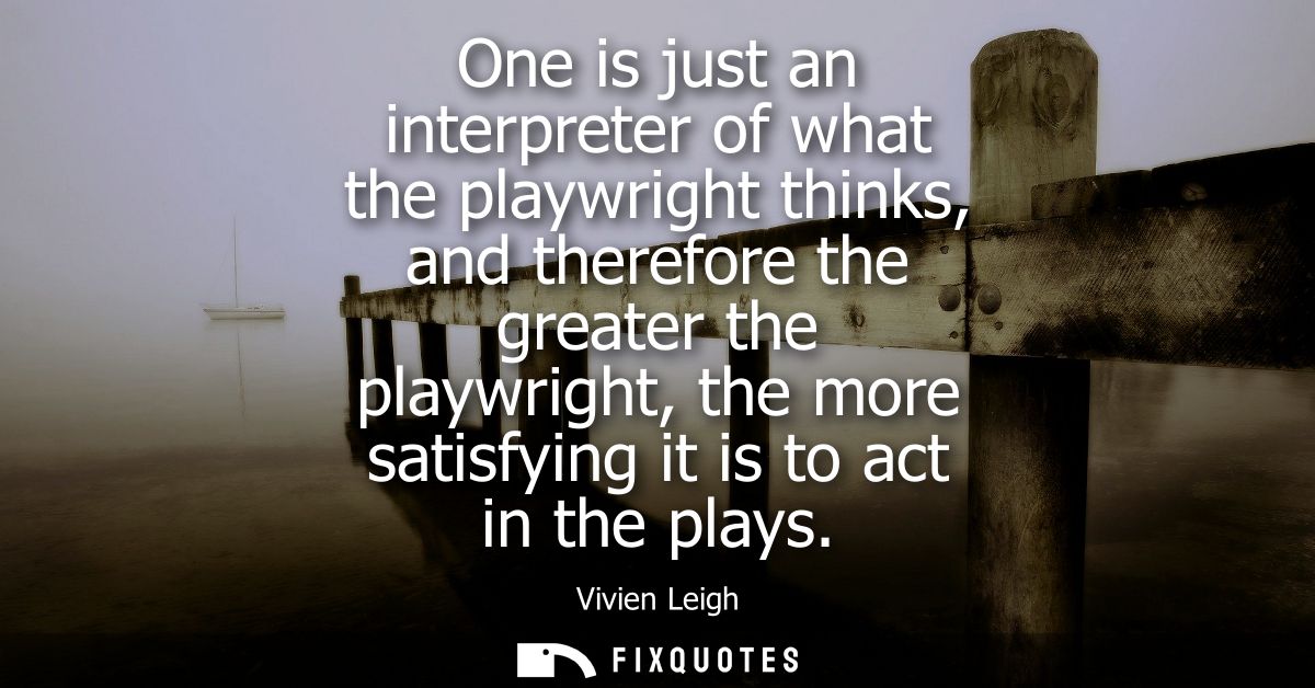 One is just an interpreter of what the playwright thinks, and therefore the greater the playwright, the more satisfying 