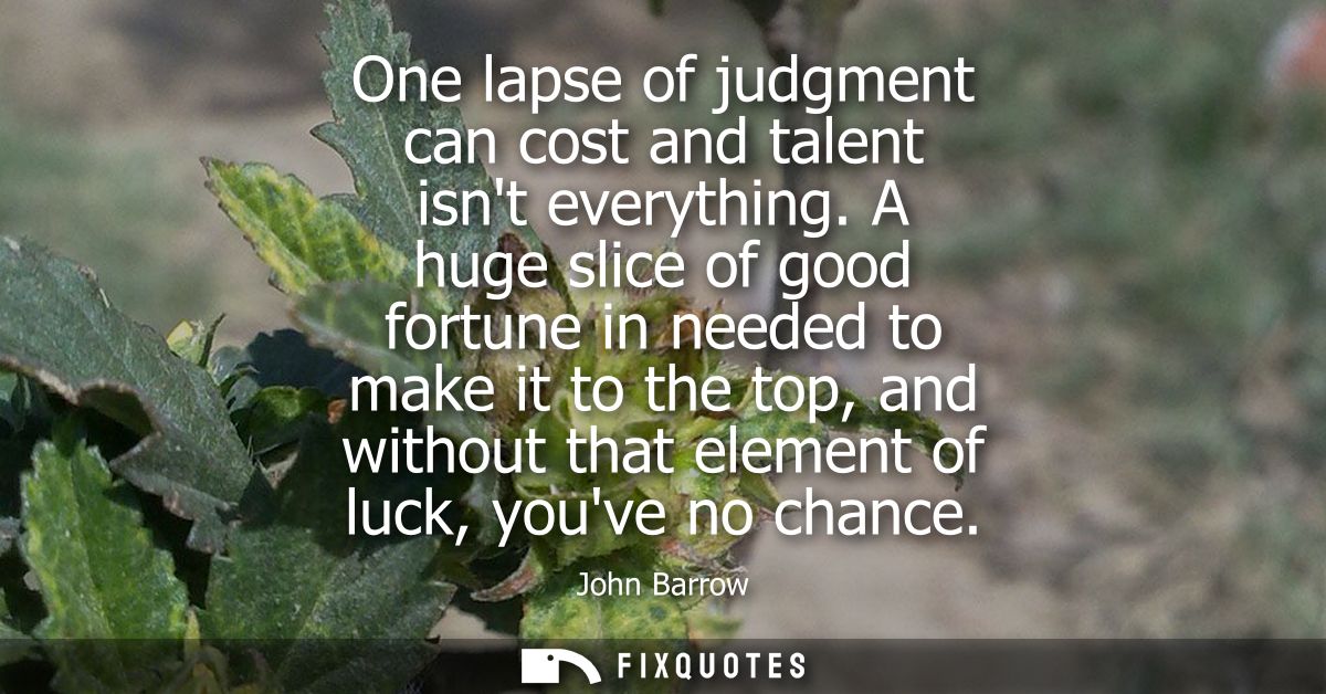 One lapse of judgment can cost and talent isnt everything. A huge slice of good fortune in needed to make it to the top,