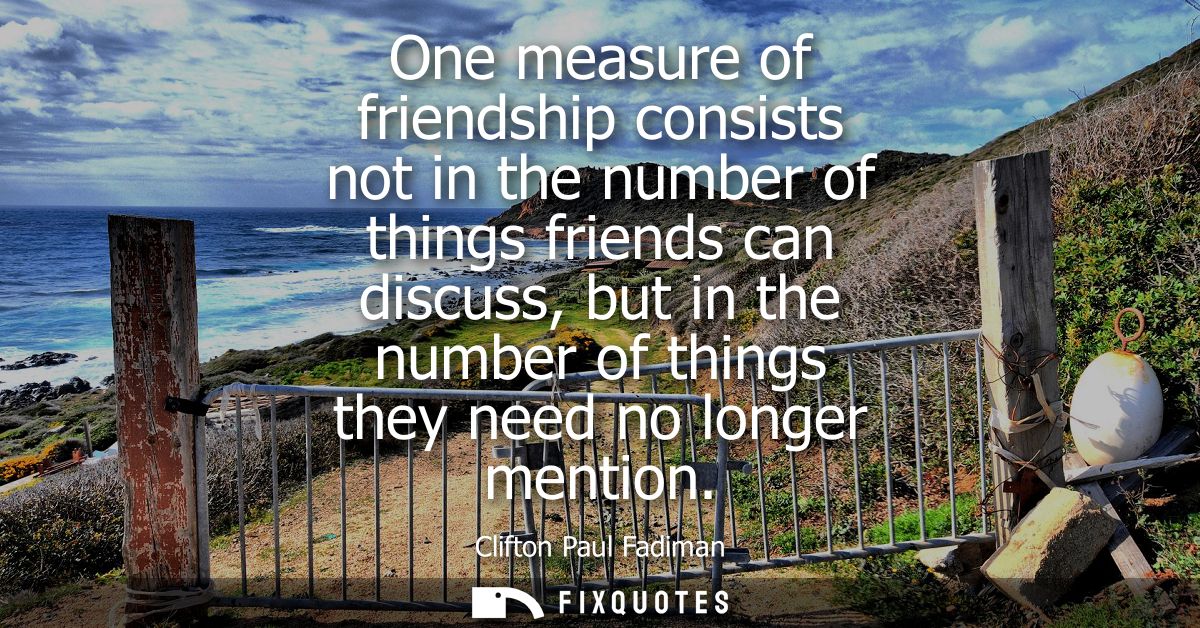 One measure of friendship consists not in the number of things friends can discuss, but in the number of things they nee