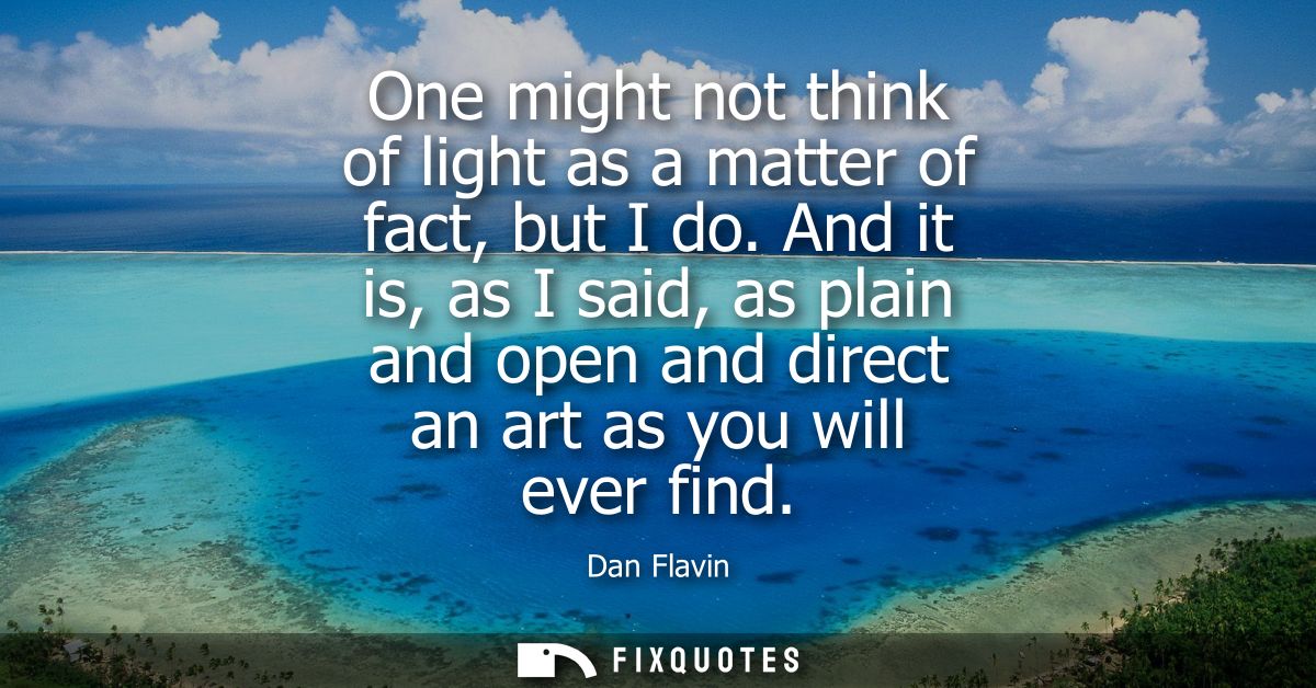 One might not think of light as a matter of fact, but I do. And it is, as I said, as plain and open and direct an art as
