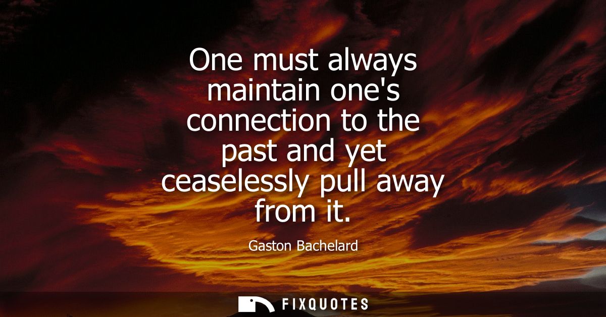 One must always maintain ones connection to the past and yet ceaselessly pull away from it
