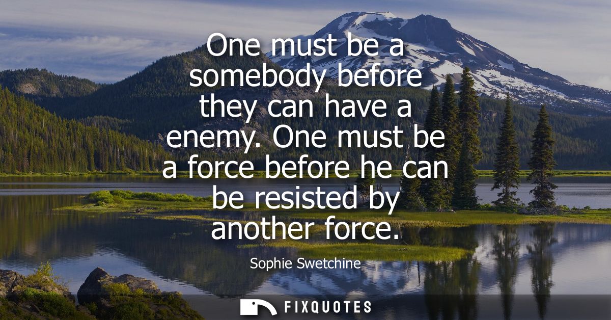 One must be a somebody before they can have a enemy. One must be a force before he can be resisted by another force