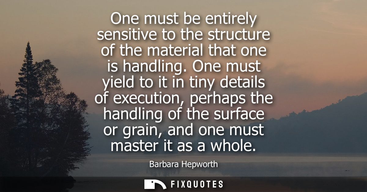 One must be entirely sensitive to the structure of the material that one is handling. One must yield to it in tiny detai