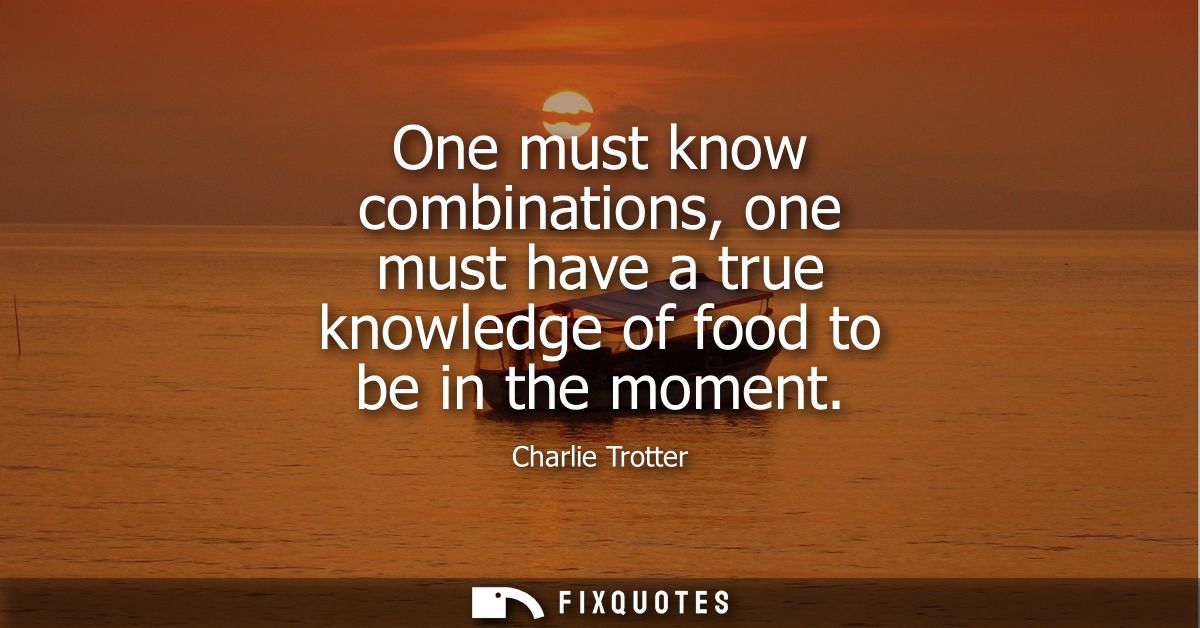 One must know combinations, one must have a true knowledge of food to be in the moment